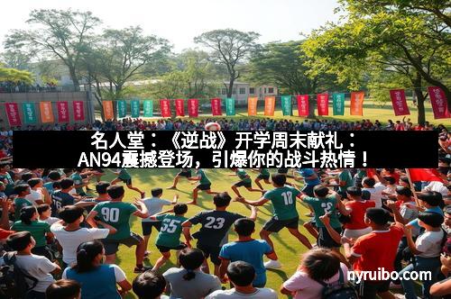 名人堂：《逆战》开学周末献礼：AN94震撼登场，引爆你的战斗热情！